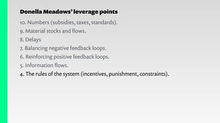 Donella Meadows’leverage points
10. Numbers (subsidies, taxes, standards).
9. Material stocks and ﬂows.
8. Delays
7. Balancing negative feedback loops.
6. Reinforcing positive feedback loops.
5. Information ﬂows.
4. The rules of the system (incentives, punishment, constraints).
 