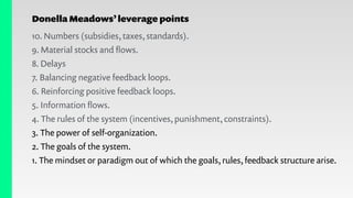 Donella Meadows’leverage points
10. Numbers (subsidies, taxes, standards).
9. Material stocks and ﬂows.
8. Delays
7. Balancing negative feedback loops.
6. Reinforcing positive feedback loops.
5. Information ﬂows.
4. The rules of the system (incentives, punishment, constraints).
3. The power of self-organization.
2. The goals of the system.
1. The mindset or paradigm out of which the goals, rules, feedback structure arise.
 