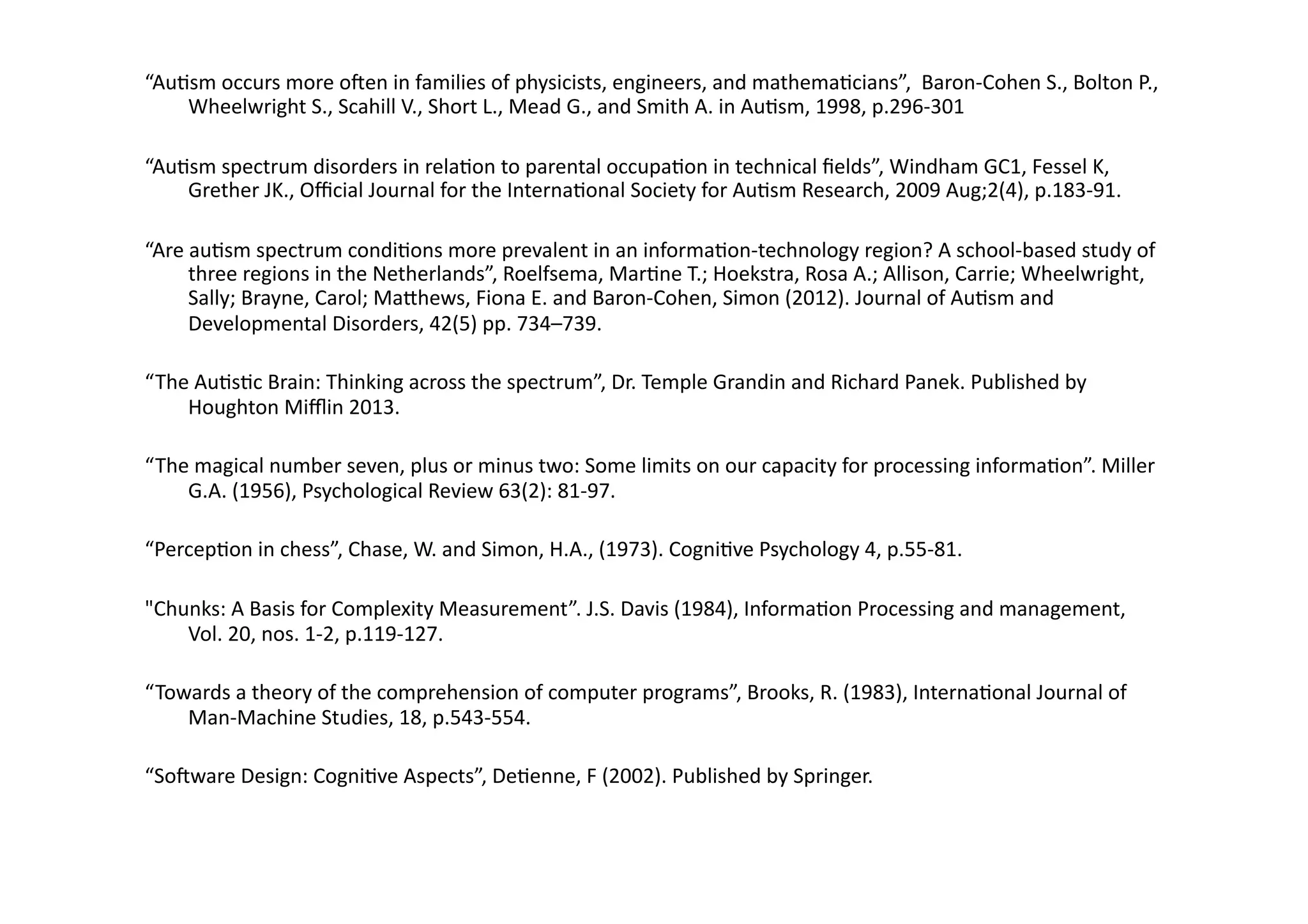 “Au;sm 
occurs 
more 
oIen 
in 
families 
of 
physicists, 
engineers, 
and 
mathema;cians”, 
Baron-­‐Cohen 
S., 
Bolton 
P., 
Wheelwright 
S., 
Scahill 
V., 
Short 
L., 
Mead 
G., 
and 
Smith 
A. 
in 
Au;sm, 
1998, 
p.296-­‐301 
“Au;sm 
spectrum 
disorders 
in 
rela;on 
to 
parental 
occupa;on 
in 
technical 
fields”, 
Windham 
GC1, 
Fessel 
K, 
Grether 
JK., 
Official 
Journal 
for 
the 
Interna;onal 
Society 
for 
Au;sm 
Research, 
2009 
Aug;2(4), 
p.183-­‐91. 
“Are 
au;sm 
spectrum 
condi;ons 
more 
prevalent 
in 
an 
informa;on-­‐technology 
region? 
A 
school-­‐based 
study 
of 
three 
regions 
in 
the 
Netherlands”, 
Roelfsema, 
Mar;ne 
T.; 
Hoekstra, 
Rosa 
A.; 
Allison, 
Carrie; 
Wheelwright, 
Sally; 
Brayne, 
Carol; 
Ma]hews, 
Fiona 
E. 
and 
Baron-­‐Cohen, 
Simon 
(2012). 
Journal 
of 
Au;sm 
and 
Developmental 
Disorders, 
42(5) 
pp. 
734–739. 
“The 
Au;s;c 
Brain: 
Thinking 
across 
the 
spectrum”, 
Dr. 
Temple 
Grandin 
and 
Richard 
Panek. 
Published 
by 
Houghton 
Mifflin 
2013. 
“The 
magical 
number 
seven, 
plus 
or 
minus 
two: 
Some 
limits 
on 
our 
capacity 
for 
processing 
informa;on”. 
Miller 
G.A. 
(1956), 
Psychological 
Review 
63(2): 
81-­‐97. 
“Percep;on 
in 
chess”, 
Chase, 
W. 
and 
Simon, 
H.A., 
(1973). 
Cogni;ve 
Psychology 
4, 
p.55-­‐81. 
"Chunks: 
A 
Basis 
for 
Complexity 
Measurement”. 
J.S. 
Davis 
(1984), 
Informa;on 
Processing 
and 
management, 
Vol. 
20, 
nos. 
1-­‐2, 
p.119-­‐127. 
“Towards 
a 
theory 
of 
the 
comprehension 
of 
computer 
programs”, 
Brooks, 
R. 
(1983), 
Interna;onal 
Journal 
of 
Man-­‐Machine 
Studies, 
18, 
p.543-­‐554. 
“SoIware 
Design: 
Cogni;ve 
Aspects”, 
De;enne, 
F 
(2002). 
Published 
by 
Springer. 
 