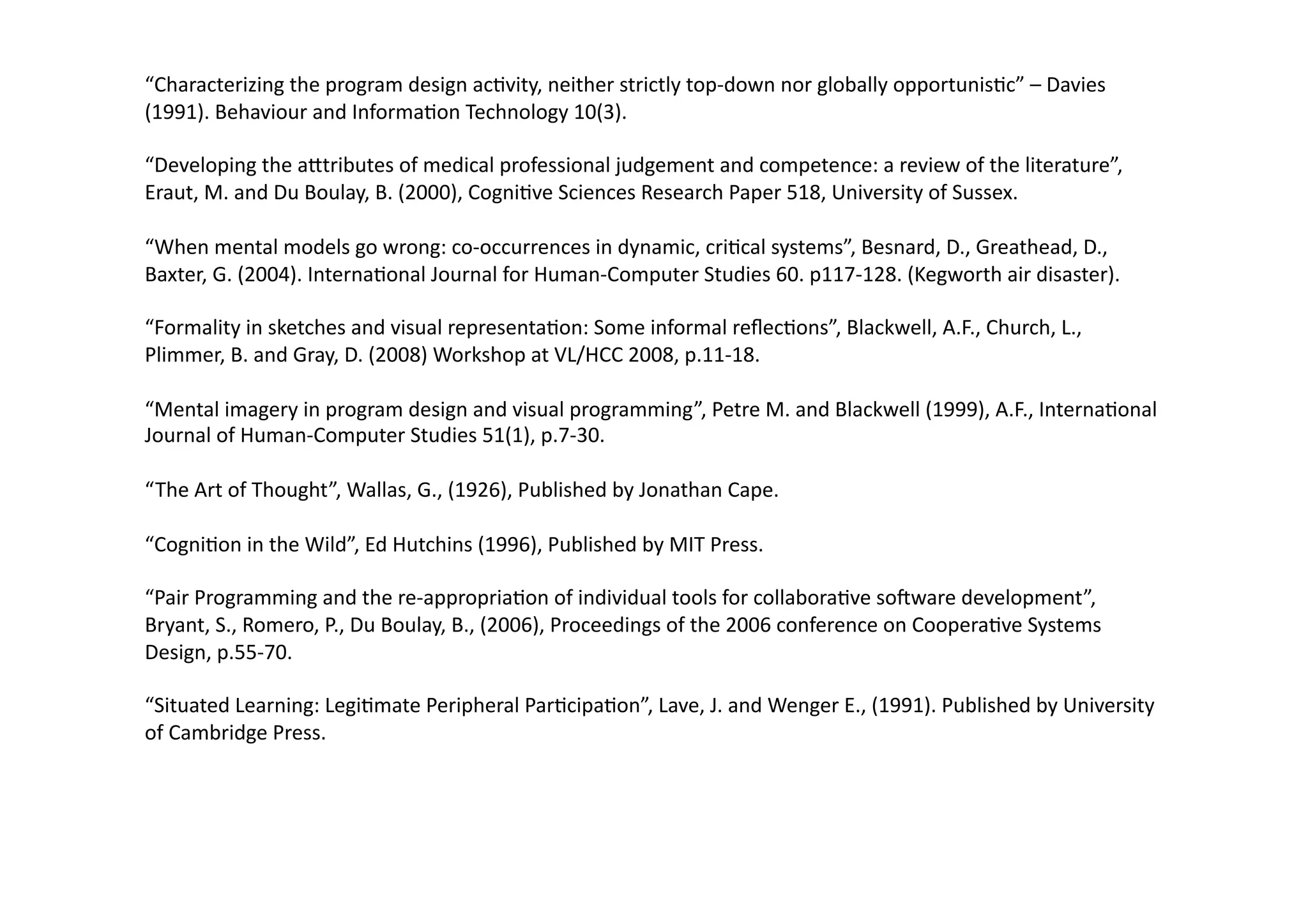 “Characterizing 
the 
program 
design 
ac;vity, 
neither 
strictly 
top-­‐down 
nor 
globally 
opportunis;c” 
– 
Davies 
(1991). 
Behaviour 
and 
Informa;on 
Technology 
10(3). 
“Developing 
the 
a]tributes 
of 
medical 
professional 
judgement 
and 
competence: 
a 
review 
of 
the 
literature”, 
Eraut, 
M. 
and 
Du 
Boulay, 
B. 
(2000), 
Cogni;ve 
Sciences 
Research 
Paper 
518, 
University 
of 
Sussex. 
“When 
mental 
models 
go 
wrong: 
co-­‐occurrences 
in 
dynamic, 
cri;cal 
systems”, 
Besnard, 
D., 
Greathead, 
D., 
Baxter, 
G. 
(2004). 
Interna;onal 
Journal 
for 
Human-­‐Computer 
Studies 
60. 
p117-­‐128. 
(Kegworth 
air 
disaster). 
“Formality 
in 
sketches 
and 
visual 
representa;on: 
Some 
informal 
reflec;ons”, 
Blackwell, 
A.F., 
Church, 
L., 
Plimmer, 
B. 
and 
Gray, 
D. 
(2008) 
Workshop 
at 
VL/HCC 
2008, 
p.11-­‐18. 
“Mental 
imagery 
in 
program 
design 
and 
visual 
programming”, 
Petre 
M. 
and 
Blackwell 
(1999), 
A.F., 
Interna;onal 
Journal 
of 
Human-­‐Computer 
Studies 
51(1), 
p.7-­‐30. 
“The 
Art 
of 
Thought”, 
Wallas, 
G., 
(1926), 
Published 
by 
Jonathan 
Cape. 
“Cogni;on 
in 
the 
Wild”, 
Ed 
Hutchins 
(1996), 
Published 
by 
MIT 
Press. 
“Pair 
Programming 
and 
the 
re-­‐appropria;on 
of 
individual 
tools 
for 
collabora;ve 
soIware 
development”, 
Bryant, 
S., 
Romero, 
P., 
Du 
Boulay, 
B., 
(2006), 
Proceedings 
of 
the 
2006 
conference 
on 
Coopera;ve 
Systems 
Design, 
p.55-­‐70. 
“Situated 
Learning: 
Legi;mate 
Peripheral 
Par;cipa;on”, 
Lave, 
J. 
and 
Wenger 
E., 
(1991). 
Published 
by 
University 
of 
Cambridge 
Press. 
