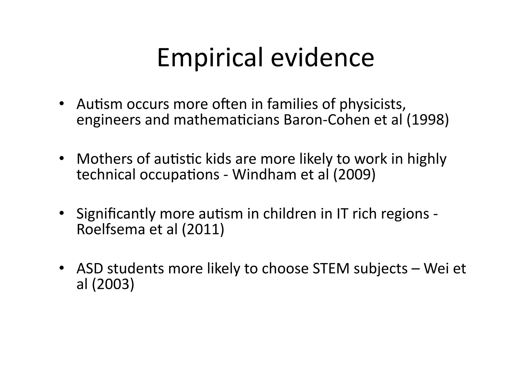 Empirical 
evidence 
• Au;sm 
occurs 
more 
oIen 
in 
families 
of 
physicists, 
engineers 
and 
mathema;cians 
Baron-­‐Cohen 
et 
al 
(1998) 
• Mothers 
of 
au;s;c 
kids 
are 
more 
likely 
to 
work 
in 
highly 
technical 
occupa;ons 
-­‐ 
Windham 
et 
al 
(2009) 
• Significantly 
more 
au;sm 
in 
children 
in 
IT 
rich 
regions 
-­‐ 
Roelfsema 
et 
al 
(2011) 
• ASD 
students 
more 
likely 
to 
choose 
STEM 
subjects 
– 
Wei 
et 
al 
(2003) 
 