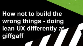 How not to build the
wrong things - doing
lean UX differently at
giffgaff
 