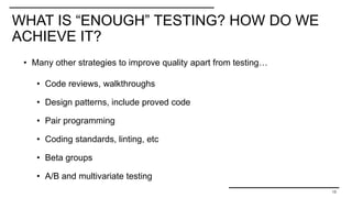 WHAT IS “ENOUGH” TESTING? HOW DO WE
ACHIEVE IT?
13
• Many other strategies to improve quality apart from testing…
• Code reviews, walkthroughs
• Design patterns, include proved code
• Pair programming
• Coding standards, linting, etc
• Beta groups
• A/B and multivariate testing
 