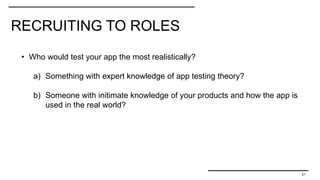 RECRUITING TO ROLES
21
• Who would test your app the most realistically?
a) Something with expert knowledge of app testing theory?
b) Someone with initimate knowledge of your products and how the app is
used in the real world?
 