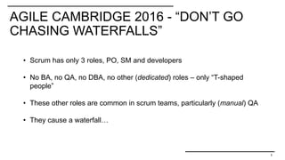 AGILE CAMBRIDGE 2016 - “DON’T GO
CHASING WATERFALLS”
3
• Scrum has only 3 roles, PO, SM and developers
• No BA, no QA, no DBA, no other (dedicated) roles – only “T-shaped
people”
• These other roles are common in scrum teams, particularly (manual) QA
• They cause a waterfall…
 