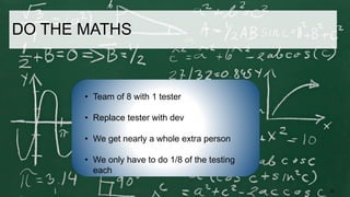 30
• Team of 8 with 1 tester
• Replace tester with dev
• We get nearly a whole extra person
• We only have to do 1/8 of the testing
each
DO THE MATHS
 