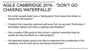 AGILE CAMBRIDGE 2016 - “DON’T GO
CHASING WATERFALLS”
7
• Do certain people really have a “testing gene” that makes them better at
testing than developers?
• If testers find a bug that customers will never find, do we care? Particularly if
that delays release and stops us getting early feedback?
• Are a couple of QAs going to find (actual, customer impacting) bugs as
quickly as (say) hundreds on a beta program?
• Are dedicated testers going to be able to understand the complexities of the
codebase, and the best way to use testing frameworks?
 