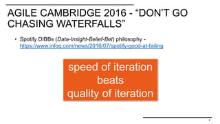 AGILE CAMBRIDGE 2016 - “DON’T GO
CHASING WATERFALLS”
8
• Spotify DIBBs (Data-Insight-Belief-Bet) philosophy -
https://www.infoq.com/news/2016/07/spotify-good-at-failing
speed of iteration
beats
quality of iteration
 