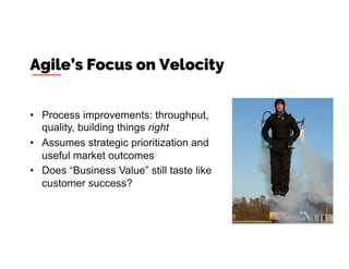 •  Process improvements: throughput,
quality, building things right
•  Assumes strategic prioritization and
useful market outcomes
•  Does “Business Value” still taste like
customer success?
Agile’s Focus on Velocity
 