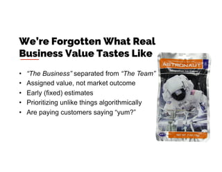 •  “The Business” separated from “The Team”
•  Assigned value, not market outcome
•  Early (fixed) estimates
•  Prioritizing unlike things algorithmically
•  Are paying customers saying “yum?”
We’re Forgotten What Real
Business Value Tastes Like
 