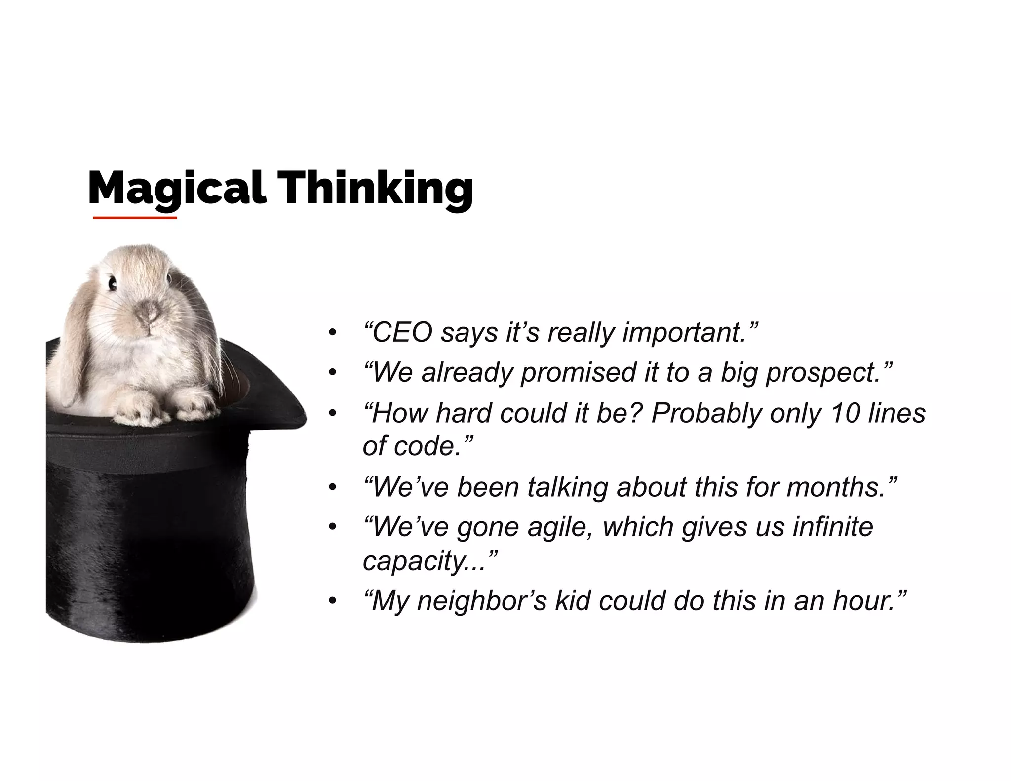 •  “CEO says it’s really important.”
•  “We already promised it to a big prospect.”
•  “How hard could it be? Probably only 10 lines
of code.”
•  “We’ve been talking about this for months.”
•  “We’ve gone agile, which gives us infinite
capacity...”
•  “My neighbor’s kid could do this in an hour.”
Magical Thinking
 