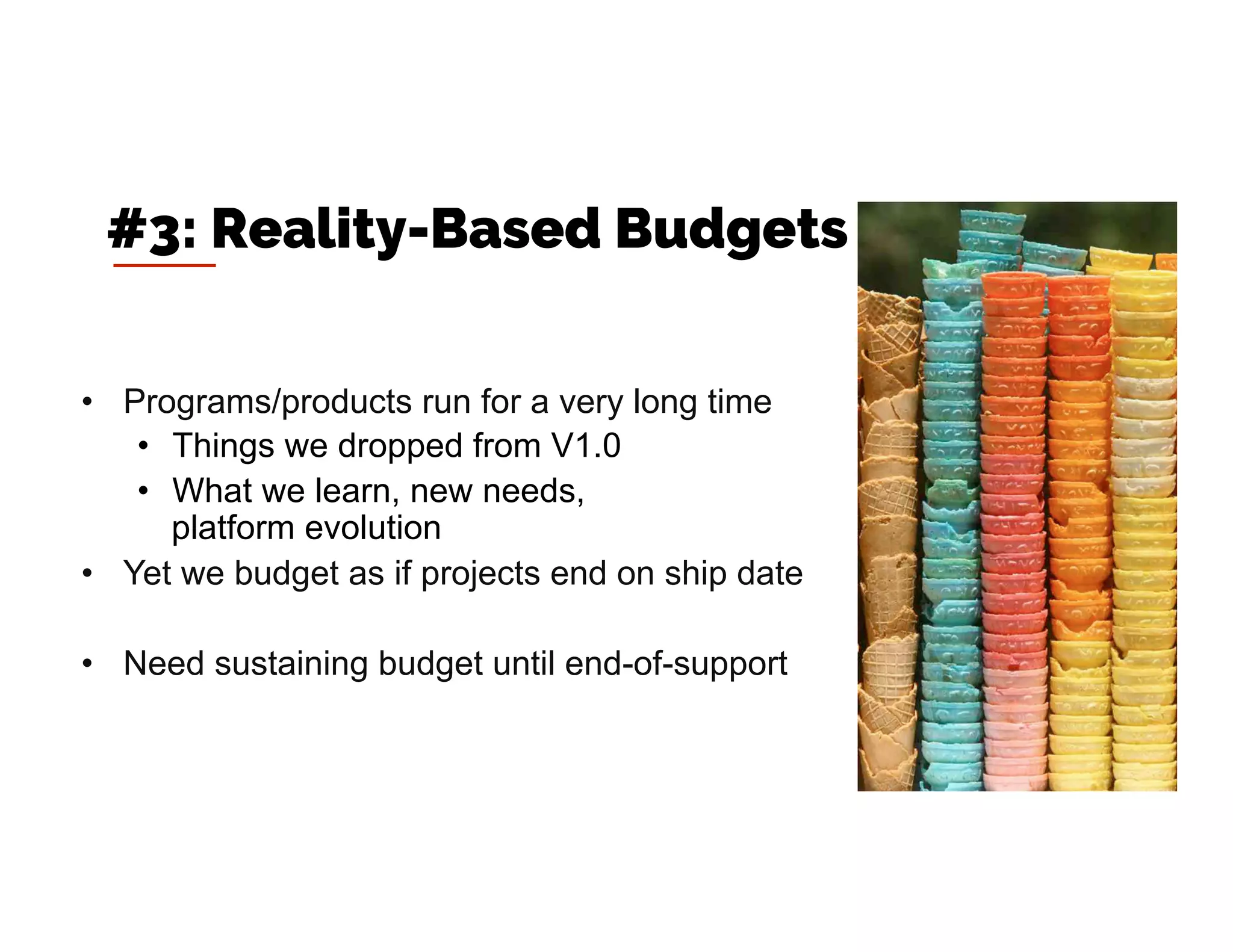 •  Programs/products run for a very long time
•  Things we dropped from V1.0
•  What we learn, new needs,
platform evolution
•  Yet we budget as if projects end on ship date
•  Need sustaining budget until end-of-support
#3: Reality-Based Budgets
 