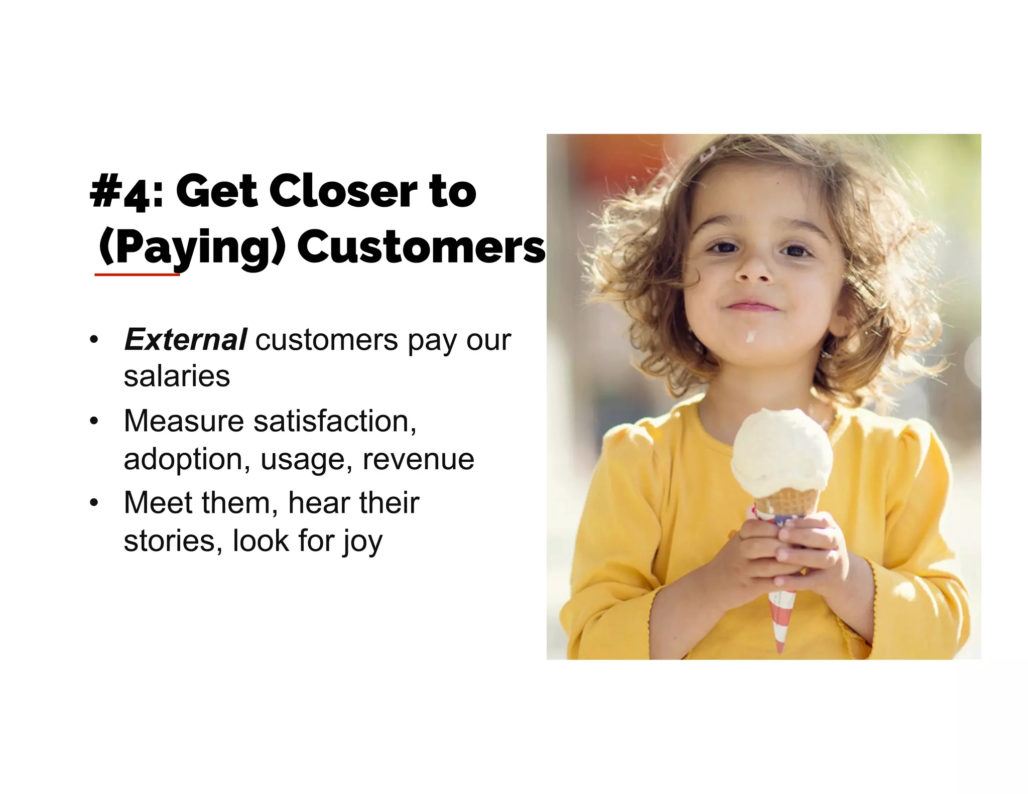 •  External customers pay our
salaries
•  Measure satisfaction,
adoption, usage, revenue
•  Meet them, hear their
stories, look for joy
#4: Get Closer to
(Paying) Customers
 