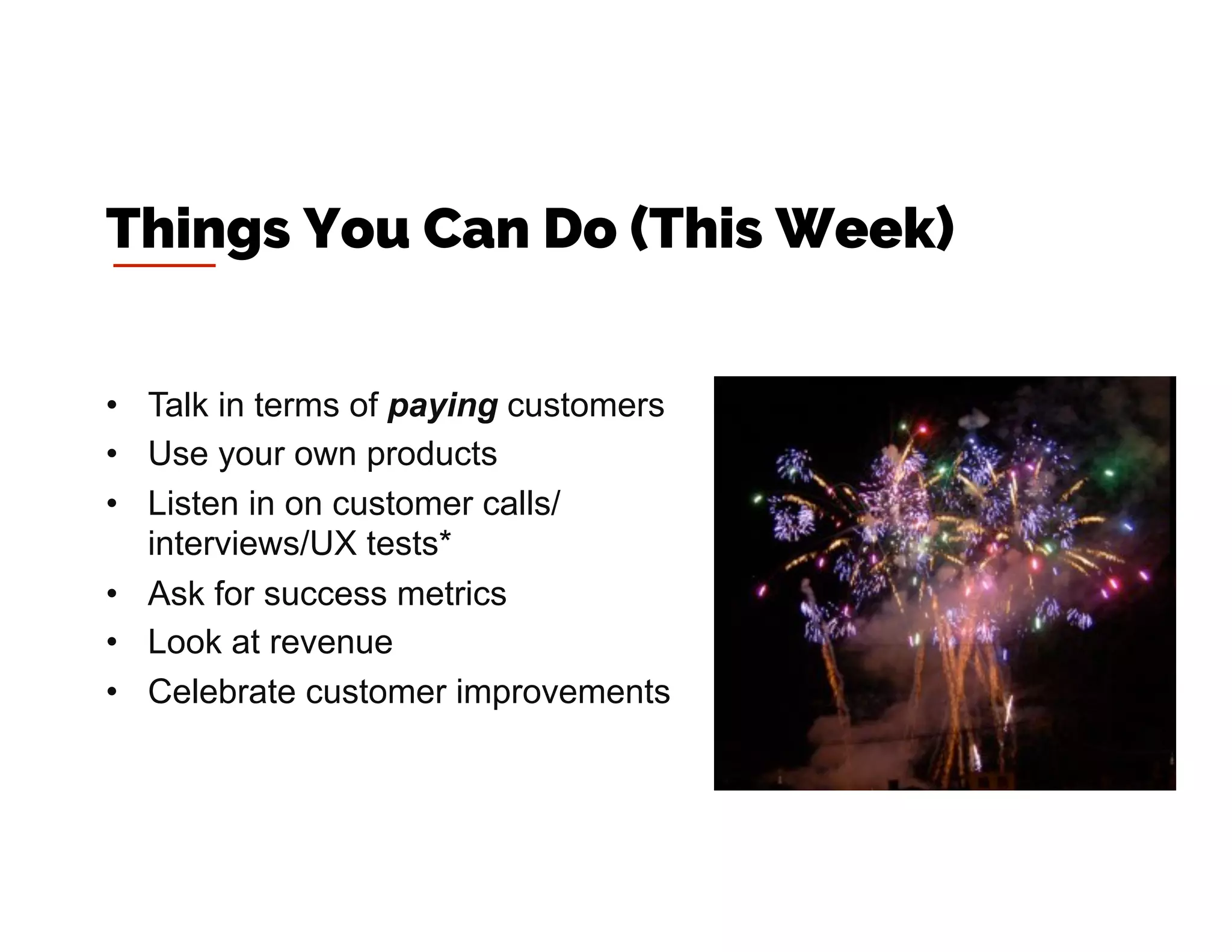 •  Talk in terms of paying customers
•  Use your own products
•  Listen in on customer calls/
interviews/UX tests*
•  Ask for success metrics
•  Look at revenue
•  Celebrate customer improvements
Things You Can Do (This Week)
 