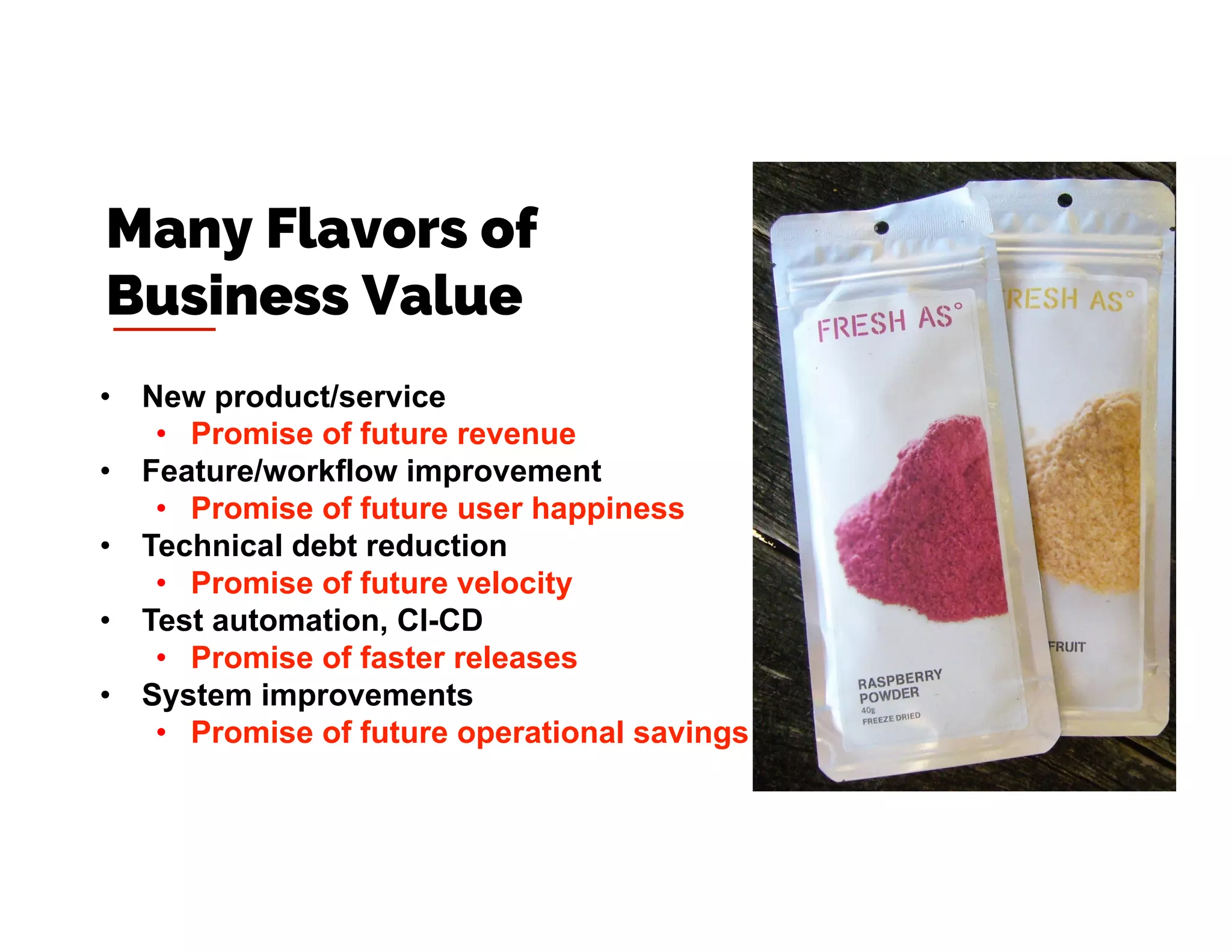 •  New product/service
•  Promise of future revenue
•  Feature/workflow improvement
•  Promise of future user happiness
•  Technical debt reduction
•  Promise of future velocity
•  Test automation, CI-CD
•  Promise of faster releases
•  System improvements
•  Promise of future operational savings
Many Flavors of
Business Value
 