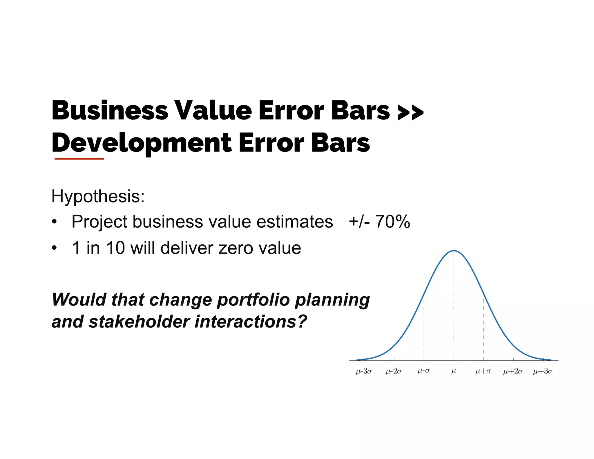 Hypothesis:
•  Project business value estimates +/- 70%
•  1 in 10 will deliver zero value
Would that change portfolio planning
and stakeholder interactions?
Business Value Error Bars >>
Development Error Bars
 