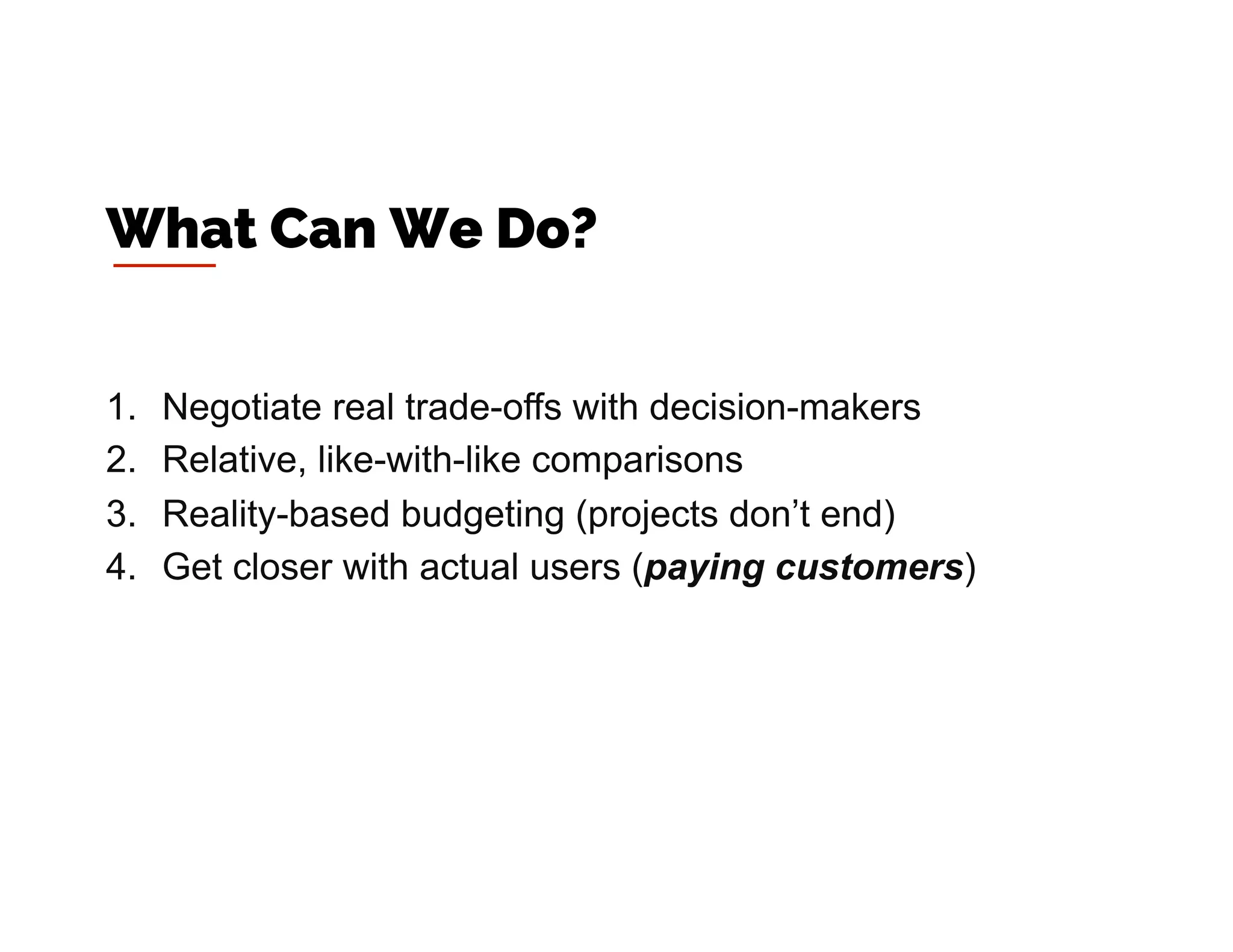1.  Negotiate real trade-offs with decision-makers
2.  Relative, like-with-like comparisons
3.  Reality-based budgeting (projects don’t end)
4.  Get closer with actual users (paying customers)
What Can We Do?
 