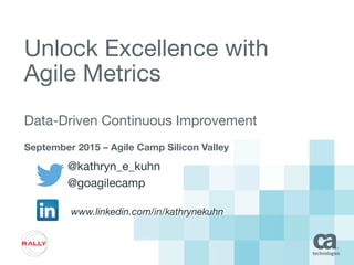 Unlock Excellence with
Agile Metrics
Data-Driven Continuous Improvement
September 2015 – Agile Camp Silicon Valley
@kathryn_e_kuhn
@goagilecamp
www.linkedin.com/in/kathrynekuhn
 