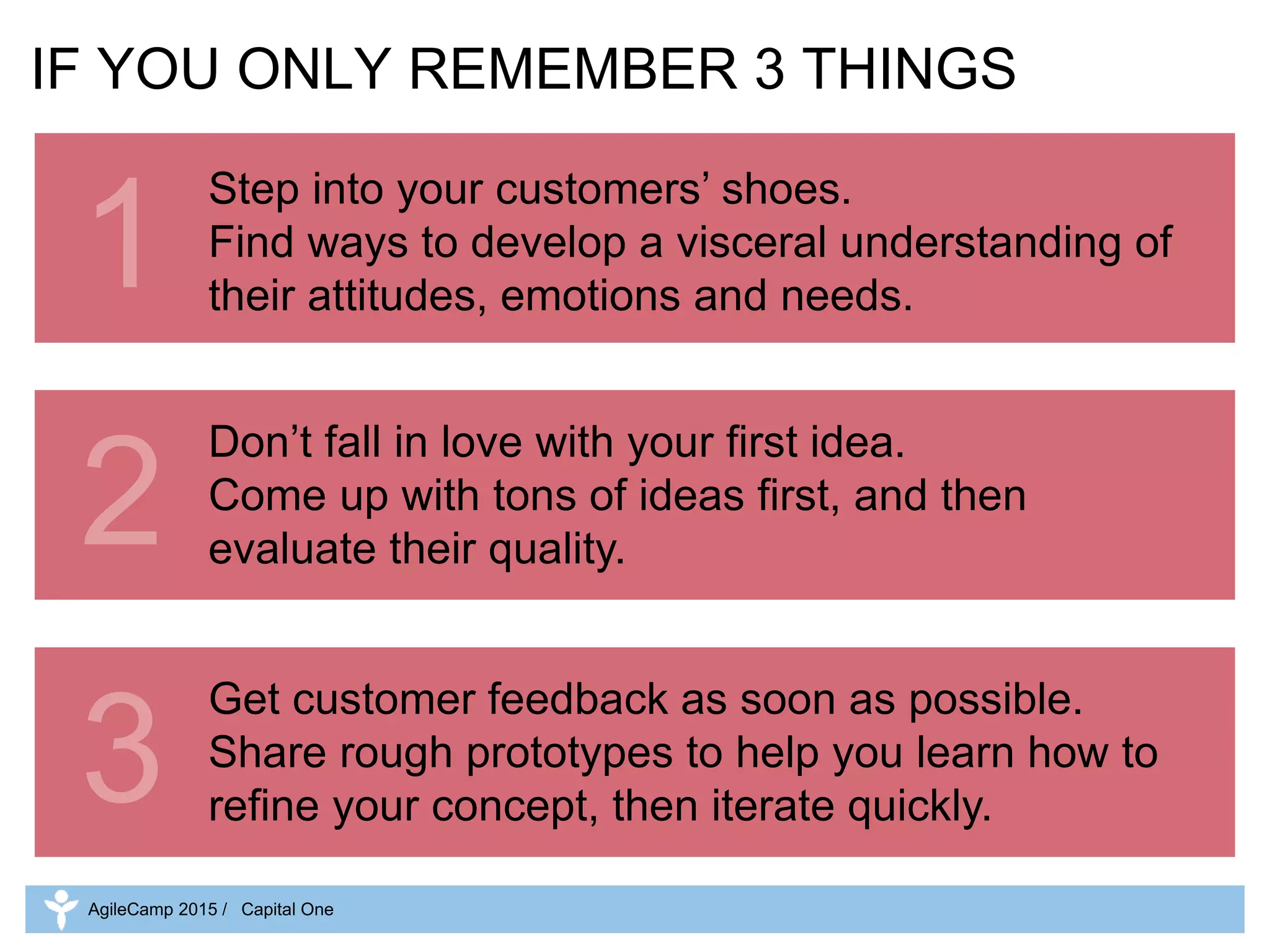 2
3
IF YOU ONLY REMEMBER 3 THINGS
Step into your customers’ shoes.
Find ways to develop a visceral understanding of
their attitudes, emotions and needs.
Don’t fall in love with your first idea.
Come up with tons of ideas first, and then
evaluate their quality.
Get customer feedback as soon as possible.
Share rough prototypes to help you learn how to
refine your concept, then iterate quickly.
1
AgileCamp 2015 / Capital One
 