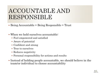  Being Accountable + Being Responsible = Trust
 When we hold ourselves accountable:
 Feel empowered and satisfied
 Aware of potential
 Confident and strong
 True to ourselves
 Reduces negativity
 Personal responsibility for actions and results
 Instead of holding people accountable, we should believe in the
team/or individual to choose accountability
 