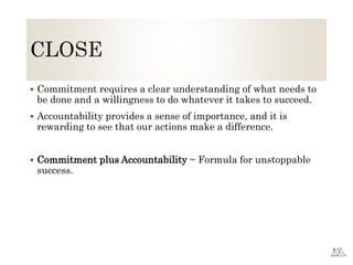  Commitment requires a clear understanding of what needs to
be done and a willingness to do whatever it takes to succeed.
 Accountability provides a sense of importance, and it is
rewarding to see that our actions make a difference.
 Commitment plus Accountability ~ Formula for unstoppable
success.
 