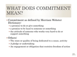WHAT DOES COMMITMENT
MEAN?
 Commitment as defined by Merriam Webster
Dictionary:
 a promise to do or give something
 a promise to be loyal to someone or something
 the attitude of someone who works very hard to do or
support something
 Others:
 The state or quality of being dedicated to a cause, activity
 A pledge or undertaking
 An engagement or obligation that restricts freedom of action
 