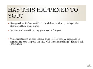  Being asked to “commit” to the delivery of a list of specific
stories rather than a goal
 Someone else estimating your work for you
 “A commitment is something that I offer you. A mandate is
something you impose on me. Not the same thing.” Kent Beck
(4/2/2014)
 