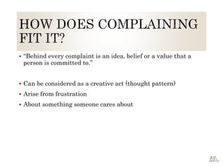  “Behind every complaint is an idea, belief or a value that a
person is committed to.”
 Can be considered as a creative act (thought pattern)
 Arise from frustration
 About something someone cares about
 