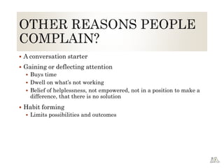  A conversation starter
 Gaining or deflecting attention
 Buys time
 Dwell on what’s not working
 Belief of helplessness, not empowered, not in a position to make a
difference, that there is no solution
 Habit forming
 Limits possibilities and outcomes
 