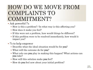  Ask powerful ?’s
 How is this a problem? / In what way is this affecting you?
 How does it make you feel?
 If this were not a problem, how would things be different?
 If this problem were to be resolved immediately, how would it
impact you?
 ?’s to help empower
 Describe what the ideal situation would be for you?
 What will the outcome do for you?
 What role can you play in making this happen? What actions can
you take?
 How will this solution make you feel?
 How do you feel now about your initial problem?
 