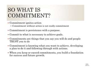  Commitment ignites action
 Commitment without action is not really commitment
 Commitment is persistence with a purpose.
 Commit to what is necessary to achieve goals.
 Commitments are things that you say you will do and people
TRUST you to do
 Commitment is knowing what you want to achieve, developing
a plan to do it and following through with actions.
 When you keep or exceed commitments, you build a foundation
for success and future growth.
 