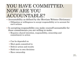  Accountability as defined by the Merriam Webster Dictionary:
 Obligation or willingness to accept responsibility or to account for
one’s actions
 In accepting responsibility you make yourself accountable for
those commitments you are willing to make.
 Requires shared intention, responsibility, ownership and
commitment to action
 Can be depended on
 Meet goals committed to
 Deliver action and results
 Hold true to own decisions
 Have ownership
 