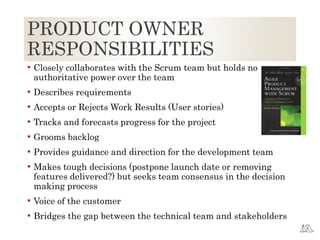 PRODUCT OWNER
RESPONSIBILITIES
 Closely collaborates with the Scrum team but holds no
authoritative power over the team
 Describes requirements
 Accepts or Rejects Work Results (User stories)
 Tracks and forecasts progress for the project
 Grooms backlog
 Provides guidance and direction for the development team
 Makes tough decisions (postpone launch date or removing
features delivered?) but seeks team consensus in the decision
making process
 Voice of the customer
 Bridges the gap between the technical team and stakeholders
 