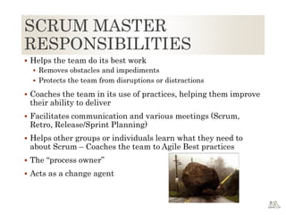SCRUM MASTER
RESPONSIBILITIES
 Helps the team do its best work
 Removes obstacles and impediments
 Protects the team from disruptions or distractions
 Coaches the team in its use of practices, helping them improve
their ability to deliver
 Facilitates communication and various meetings (Scrum,
Retro, Release/Sprint Planning)
 Helps other groups or individuals learn what they need to
about Scrum – Coaches the team to Agile Best practices
 The “process owner”
 Acts as a change agent
 
