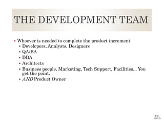 THE DEVELOPMENT TEAM
 Whoever is needed to complete the product increment
 Developers, Analysts, Designers
 QA/BA
 DBA
 Architects
 Business people, Marketing, Tech Support, Facilities... You
get the point.
 AND Product Owner
 
