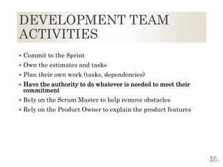 DEVELOPMENT TEAM
ACTIVITIES
 Commit to the Sprint
 Own the estimates and tasks
 Plan their own work (tasks, dependencies)
 Have the authority to do whatever is needed to meet their
commitment
 Rely on the Scrum Master to help remove obstacles
 Rely on the Product Owner to explain the product features
 