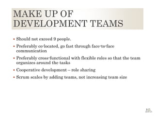 MAKE UP OF
DEVELOPMENT TEAMS
 Should not exceed 9 people.
 Preferably co-located, go fast through face-to-face
communication
 Preferably cross-functional with flexible roles so that the team
organizes around the tasks
 Cooperative development – role sharing
 Scrum scales by adding teams, not increasing team size
 