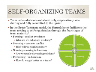 SELF-ORGANIZING TEAMS
 Team makes decisions collaboratively, cooperatively, role-
sharing and fully committed to the Sprint
 In the Bruce Tuckman model, the ScrumMaster facilitates the
team moving to self-organization through the four stages of
team maturity:
 Forming – conflict avoidance
 Who are we, what are we doing?
 Storming – common conflict
 How will we work together?
 Norming – moving to harmony
 Are we openly discussing opinions?
 Performing - in harmony
 How do we get better as a team?
 