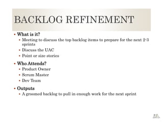 BACKLOG REFINEMENT
 What is it?
 Meeting to discuss the top backlog items to prepare for the next 2-3
sprints
 Discuss the UAC
 Point or size stories
 Who Attends?
 Product Owner
 Scrum Master
 Dev Team
 Outputs
 A groomed backlog to pull in enough work for the next sprint
 