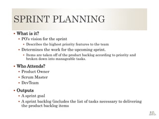 SPRINT PLANNING
 What is it?
 PO’s vision for the sprint
 Describes the highest priority features to the team
 Determines the work for the upcoming sprint.
 Items are taken off of the product backlog according to priority and
broken down into manageable tasks.
 Who Attends?
 Product Owner
 Scrum Master
 DevTeam
 Outputs
 A sprint goal
 A sprint backlog (includes the list of tasks necessary to delivering
the product backlog items
 