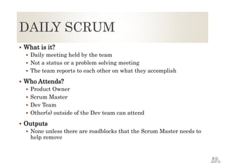 DAILY SCRUM
 What is it?
 Daily meeting held by the team
 Not a status or a problem solving meeting
 The team reports to each other on what they accomplish
 Who Attends?
 Product Owner
 Scrum Master
 Dev Team
 Other(s) outside of the Dev team can attend
 Outputs
 None unless there are roadblocks that the Scrum Master needs to
help remove
 