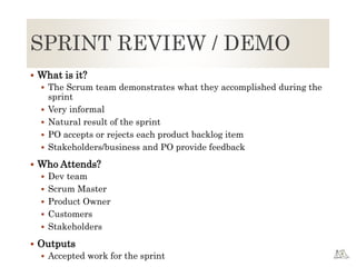 SPRINT REVIEW / DEMO
 What is it?
 The Scrum team demonstrates what they accomplished during the
sprint
 Very informal
 Natural result of the sprint
 PO accepts or rejects each product backlog item
 Stakeholders/business and PO provide feedback
 Who Attends?
 Dev team
 Scrum Master
 Product Owner
 Customers
 Stakeholders
 Outputs
 Accepted work for the sprint
 