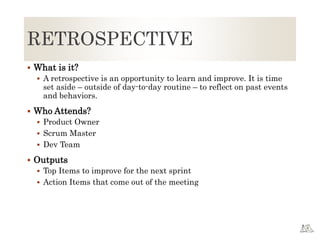 RETROSPECTIVE
 What is it?
 A retrospective is an opportunity to learn and improve. It is time
set aside – outside of day-to-day routine – to reflect on past events
and behaviors.
 Who Attends?
 Product Owner
 Scrum Master
 Dev Team
 Outputs
 Top Items to improve for the next sprint
 Action Items that come out of the meeting
 