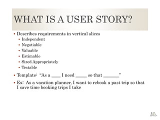 WHAT IS A USER STORY?
 Describes requirements in vertical slices
 Independent
 Negotiable
 Valuable
 Estimable
 Sized Appropriately
 Testable
 Template: “As a ____ I need _____ so that _______”
 Ex: As a vacation planner, I want to rebook a past trip so that
I save time booking trips I take
 