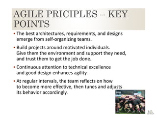 AGILE PRICIPLES – KEY
POINTS
 The best architectures, requirements, and designs
emerge from self-organizing teams.
 Build projects around motivated individuals.
Give them the environment and support they need,
and trust them to get the job done.
 Continuous attention to technical excellence
and good design enhances agility.
 At regular intervals, the team reflects on how
to become more effective, then tunes and adjusts
its behavior accordingly.
 
