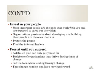  Invest in your people
 Most important people are the ones that work with you and
are expected to carry out the vision
 Organizations passionate about developing and building
their people are the ones that win
 Protect the people
 Find the informal leaders
 Persist until you succeed
 A detailed plan can only get you so far
 Backbone of organizations that thrive during times of
change
 Set the tone when leading through change
 Face change head on and keep moving forward
 