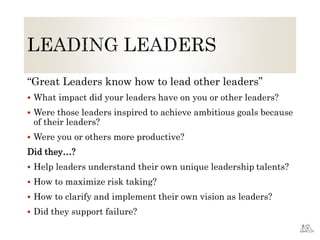 “Great Leaders know how to lead other leaders”
 What impact did your leaders have on you or other leaders?
 Were those leaders inspired to achieve ambitious goals because
of their leaders?
 Were you or others more productive?
Did they…?
 Help leaders understand their own unique leadership talents?
 How to maximize risk taking?
 How to clarify and implement their own vision as leaders?
 Did they support failure?
 