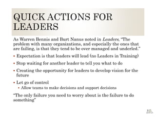As Warren Bennis and Burt Nanus noted in Leaders, “The
problem with many organizations, and especially the ones that
are failing, is that they tend to be over managed and underled.”
 Expectation is that leaders will lead (no Leaders in Training)
 Stop waiting for another leader to tell you what to do
 Creating the opportunity for leaders to develop vision for the
future
 Let go of control
 Allow teams to make decisions and support decisions
“The only failure you need to worry about is the failure to do
something”
 