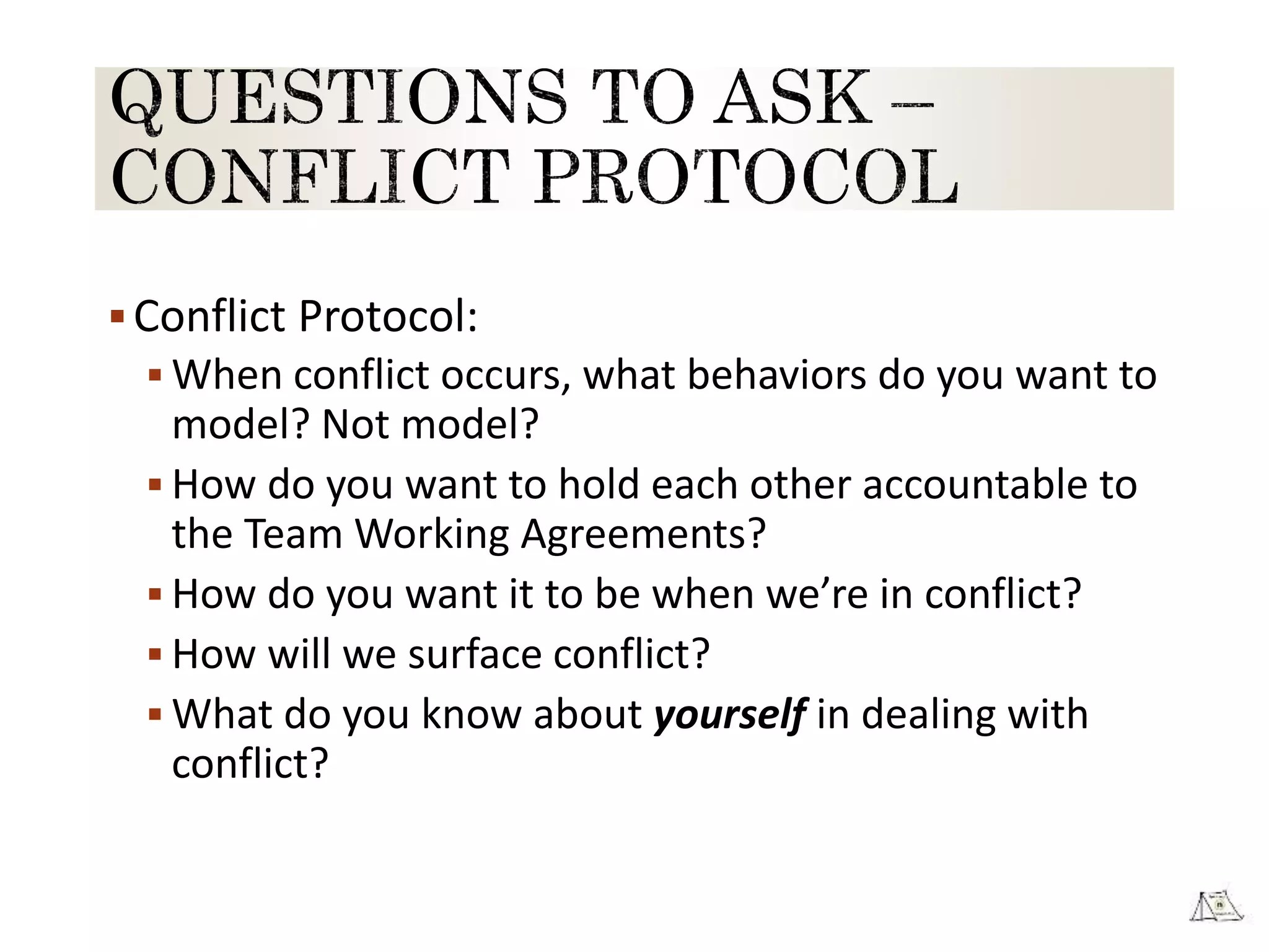 Conflict Protocol:
 When conflict occurs, what behaviors do you want to
model? Not model?
 How do you want to hold each other accountable to
the Team Working Agreements?
 How do you want it to be when we’re in conflict?
 How will we surface conflict?
 What do you know about yourself in dealing with
conflict?
 