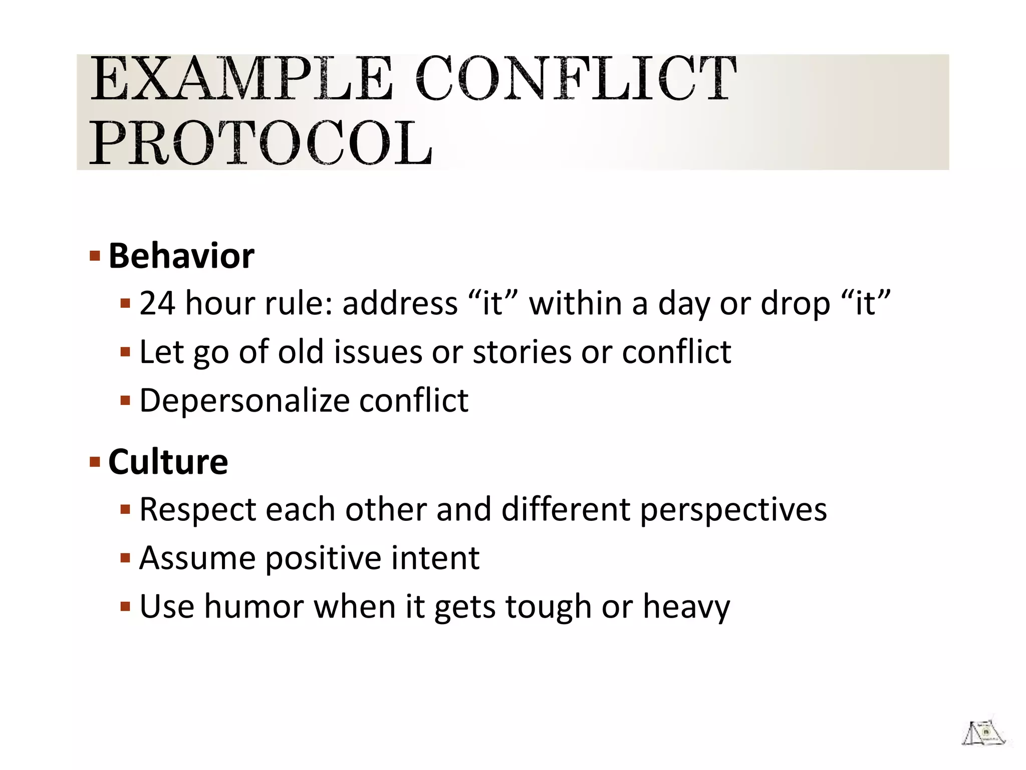 Behavior
 24 hour rule: address “it” within a day or drop “it”
 Let go of old issues or stories or conflict
 Depersonalize conflict
Culture
 Respect each other and different perspectives
 Assume positive intent
 Use humor when it gets tough or heavy
 
